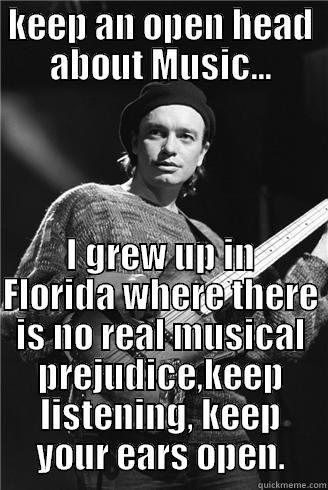 KEEP AN OPEN HEAD ABOUT MUSIC... I GREW UP IN FLORIDA WHERE THERE IS NO REAL MUSICAL PREJUDICE,KEEP LISTENING, KEEP YOUR EARS OPEN. Misc