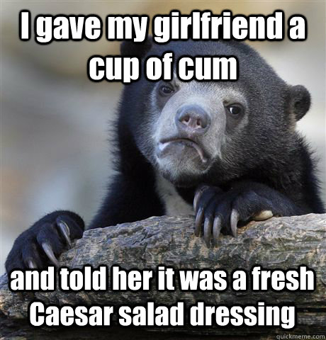 I gave my girlfriend a cup of cum and told her it was a fresh Caesar salad dressing  Confession Bear