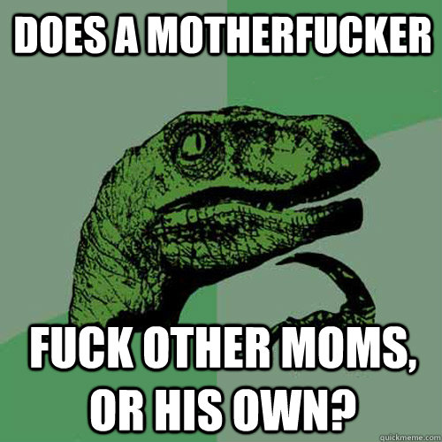 Does a motherfucker fuck other moms, or his own?  Philosoraptor