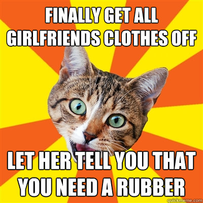 finally get all girlfriends clothes off let her tell you that you need a rubber  Bad Advice Cat