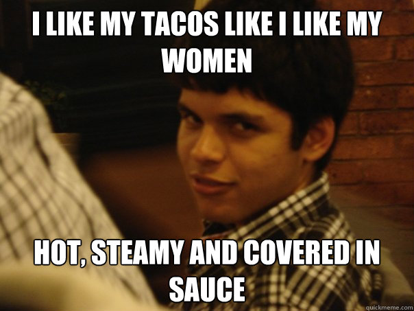 I like my tacos like i like my women hot, steamy and covered in sauce  