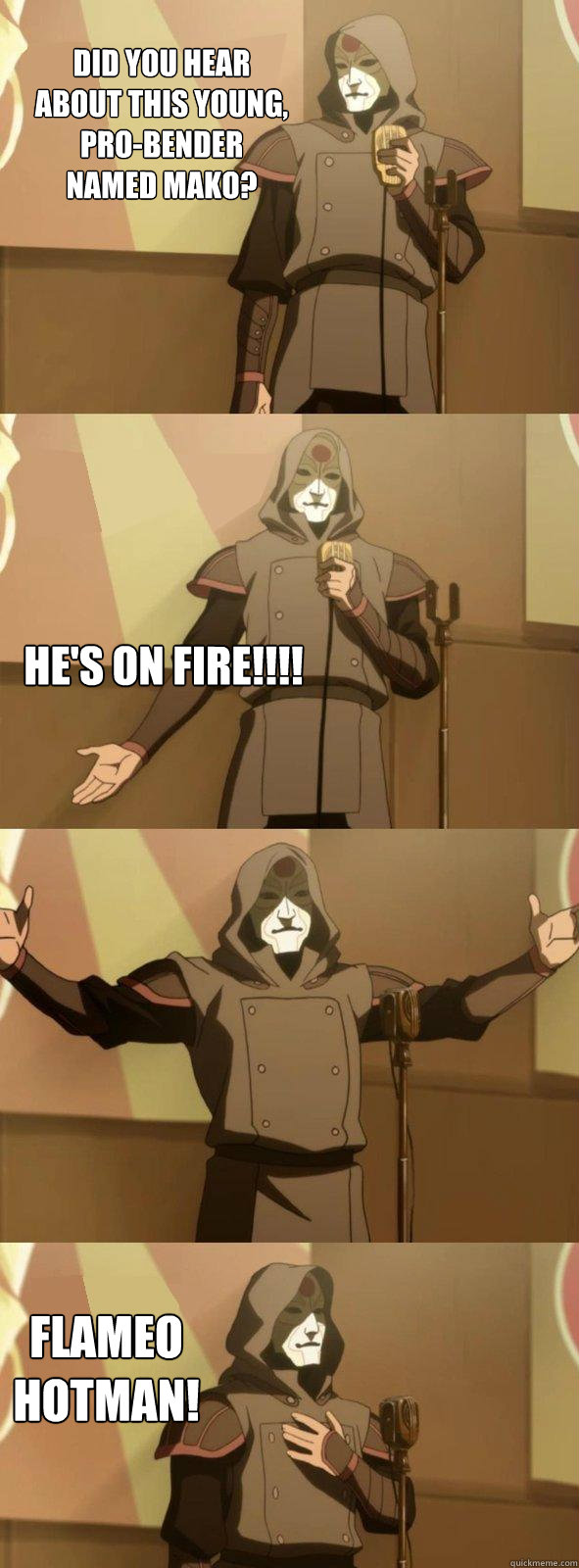 Did you hear about this young, Pro-Bender named Mako? Flameo Hotman! He's on FIRE!!!!  Bad Joke Amon