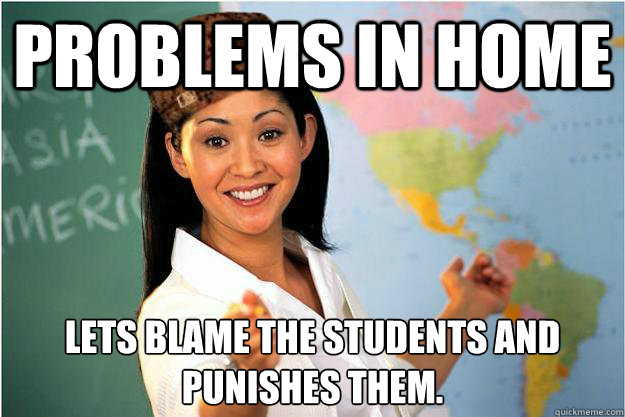 Problems in home  Let´s blame the student´s and punishes them.  Scumbag Teacher