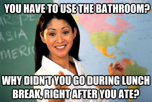 You have to use the bathroom? Why didn't you go during lunch break, right after you ate?  Unhelpful High School Teacher