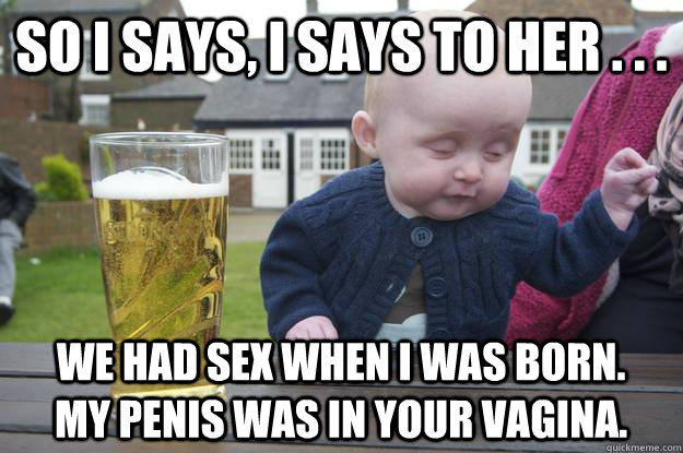 so i says, i says to her . . .  we had sex when i was born.  my penis was in your vagina. - so i says, i says to her . . .  we had sex when i was born.  my penis was in your vagina.  drunk baby