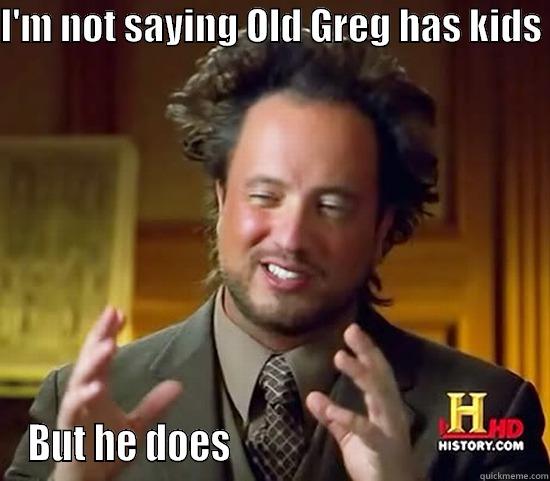 old greg  - I'M NOT SAYING OLD GREG HAS KIDS  BUT HE DOES                                       Ancient Aliens