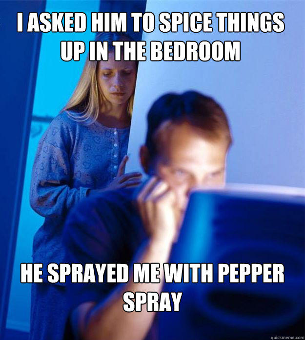 I asked him to spice things up in the bedroom he sprayed me with pepper spray  
