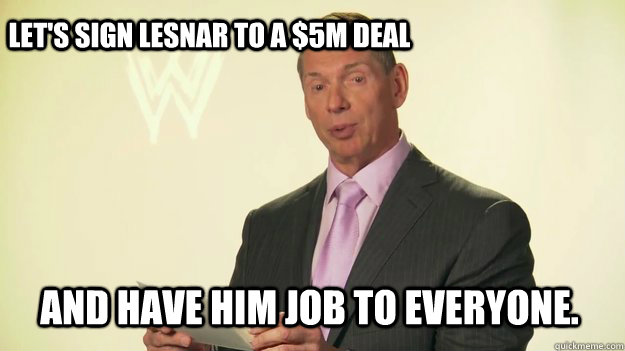 let's sign lesnar to a $5M deal and have him job to everyone.  Vince McMahon WWE