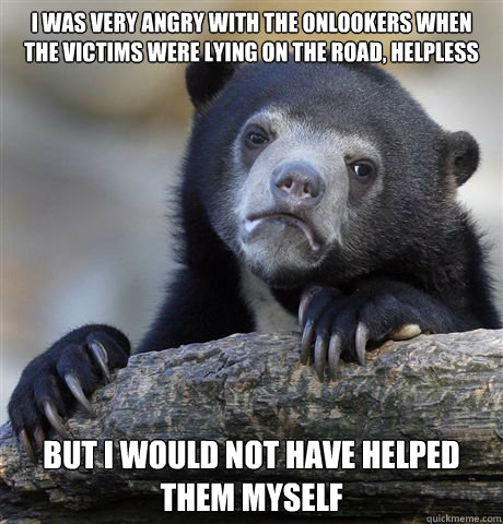 i was very angry with the onlookers when the victims were lying on the road, helpless but i would not have helped them myself  Confession Bear