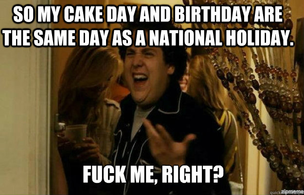 So my cake day and birthday are the same day as a national holiday. FUCK ME, RIGHT?  fuck me right