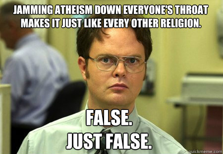 jamming atheism down everyone's throat makes it just like every other religion. False.
Just False.
 - jamming atheism down everyone's throat makes it just like every other religion. False.
Just False.
  Schrute