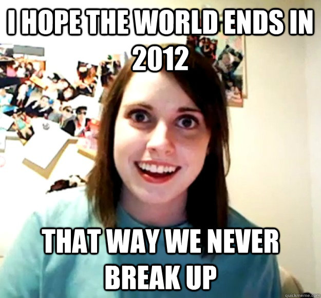 I hope the world ends in 2012 That way we never break up  Overly Attached Girlfriend