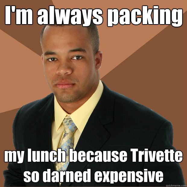 I'm always packing my lunch because Trivette so darned expensive  Successful Black Man