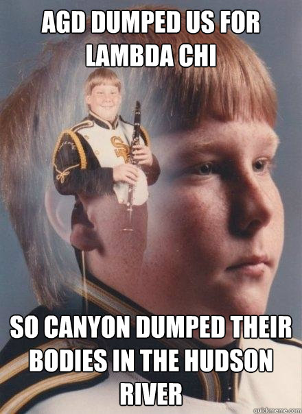 AGD dumped us for Lambda Chi So Canyon dumped their bodies in the Hudson River  PTSD Clarinet Boy