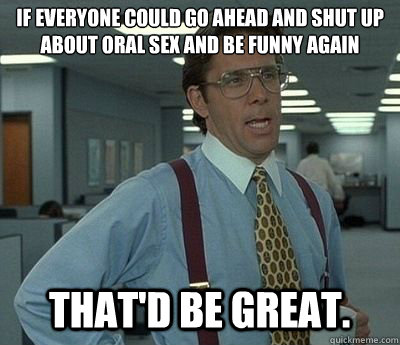 If everyone could go ahead and shut up about oral sex and be funny again  That'd be great.  