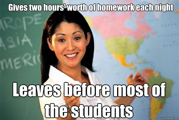 Gives two hours' worth of homework each night Leaves before most of the students  Unhelpful High School Teacher