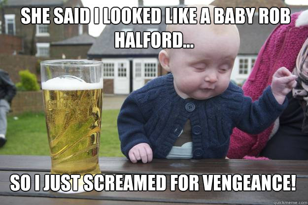  she said i looked like a baby ROB HALFORD... so i just SCREAMED FOR VENGEANCE!   drunk baby