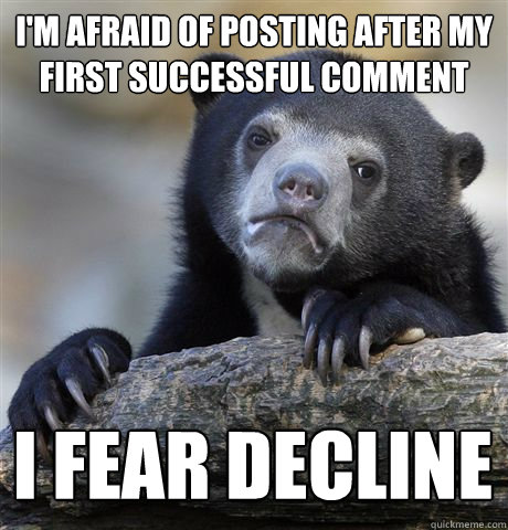 I'M AFRAID OF POSTING AFTER MY FIRST SUCCESSFUL COMMENT I FEAR DECLINE  Confession Bear