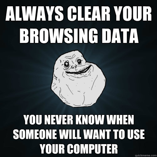 always Clear your browsing data  You never know when someone will want to use your computer - always Clear your browsing data  You never know when someone will want to use your computer  Forever Alone