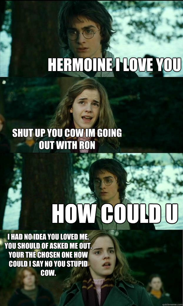 hermoine i love you shut up you cow im going out with ron how could u
 i had no idea you loved me. you should of asked me out.
your the chosen one how could i say no you stupid cow. - hermoine i love you shut up you cow im going out with ron how could u
 i had no idea you loved me. you should of asked me out.
your the chosen one how could i say no you stupid cow.  Horny Harry