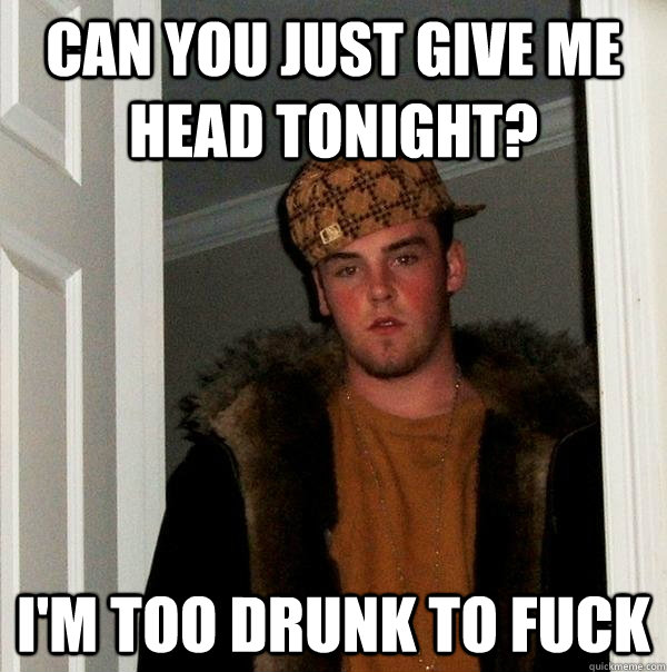 Can you just give me head tonight? I'm too drunk to fuck  Scumbag Steve