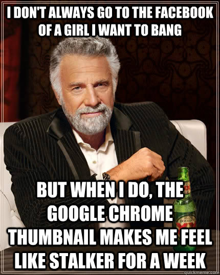 I don't always go to the facebook of a girl I want to bang but when I do, the google chrome thumbnail makes me feel like stalker for a week  The Most Interesting Man In The World