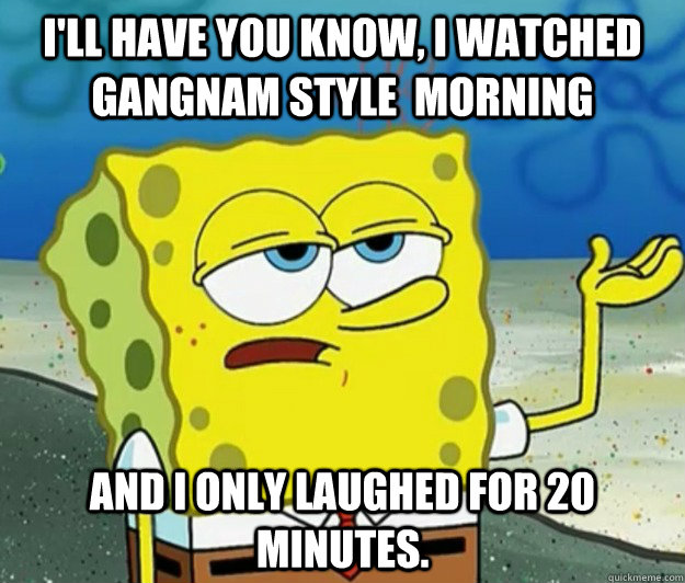 I'll have you know, I watched gangnam style  morning and I only laughed for 20 minutes. - I'll have you know, I watched gangnam style  morning and I only laughed for 20 minutes.  Tough Spongebob