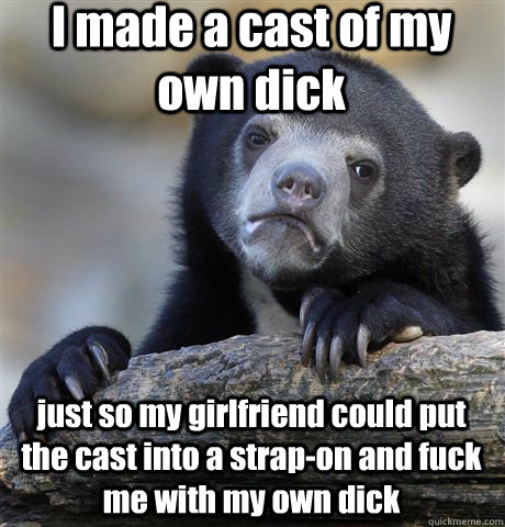 I made a cast of my own dick just so my girlfriend could put the cast into a strap-on and fuck me with my own dick  Confession Bear