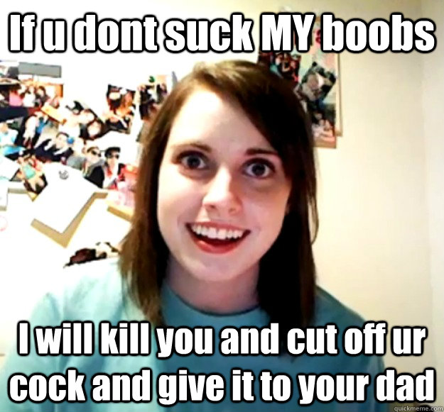 If u dont suck MY boobs I will kill you and cut off ur cock and give it to your dad - If u dont suck MY boobs I will kill you and cut off ur cock and give it to your dad  Overly Attached Girlfriend