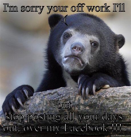 I'M SORRY YOUR OFF WORK I'LL :( BUT STOP POSTING ALL YOUR DAYS OUT, OVER MY FACEBOOK !!!  Confession Bear