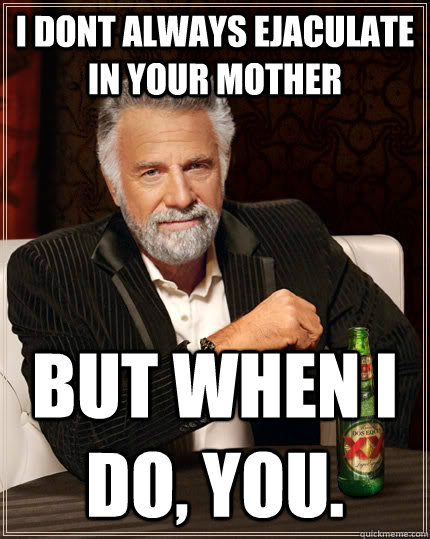 I dont always ejaculate in your mother but when I do, you.  The Most Interesting Man In The World