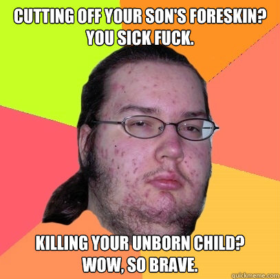 Cutting off your son's foreskin? 
You sick fuck. Killing your unborn child?
wow, so brave.  - Cutting off your son's foreskin? 
You sick fuck. Killing your unborn child?
wow, so brave.   Butthurt Dweller