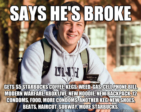 says he's broke gets $5 starbucks coffee, kegs, weed, gas, cell phone bill, modern warfare, xbox live, new hoodie, new backpack, 12 condoms, food, more condoms, another keg, new shoes, beats, haircut, subway, more starbucks.  College Freshman