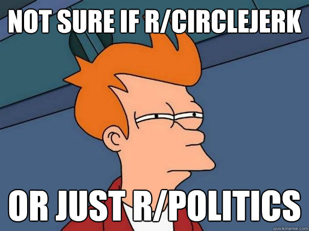 not sure if r/circlejerk or just r/politics - not sure if r/circlejerk or just r/politics  Futurama Fry