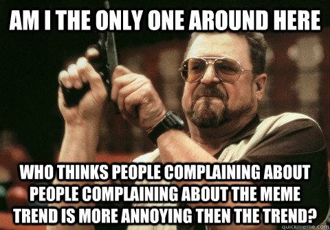 Am I the only one around here WHO THINKS PEOPLE Complaining ABOUT PEOPLE Complaining ABOUT THE MEME TREND IS MORE ANNOYING THEN THE TREND? - Am I the only one around here WHO THINKS PEOPLE Complaining ABOUT PEOPLE Complaining ABOUT THE MEME TREND IS MORE ANNOYING THEN THE TREND?  Am I the only one