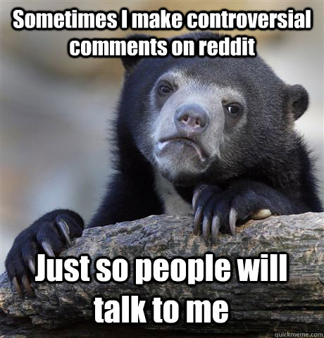 Sometimes I make controversial comments on reddit Just so people will talk to me - Sometimes I make controversial comments on reddit Just so people will talk to me  Confession Bear