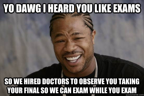 YO DAWG I HEARD YOU LIKE EXAMS SO WE HIRED DOCTORS TO OBSERVE YOU TAKING YOUR FINAL SO WE CAN EXAM WHILE YOU EXAM  YO DAWG