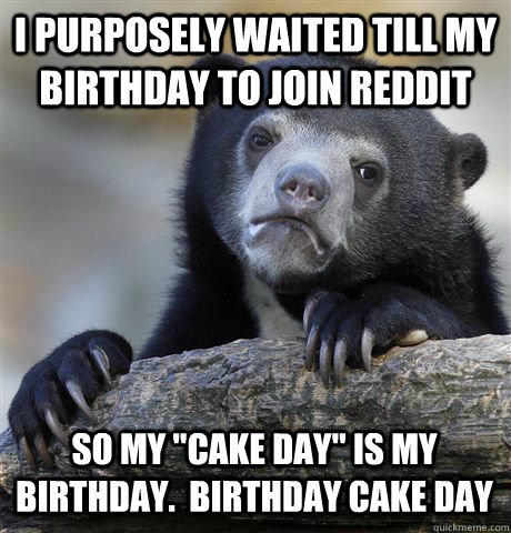 I purposely waited till my Birthday to join reddit  so my 