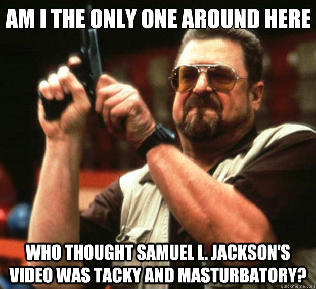 Am I the only one around here Who thought Samuel L. Jackson's video was tacky and masturbatory?  Big Lebowski