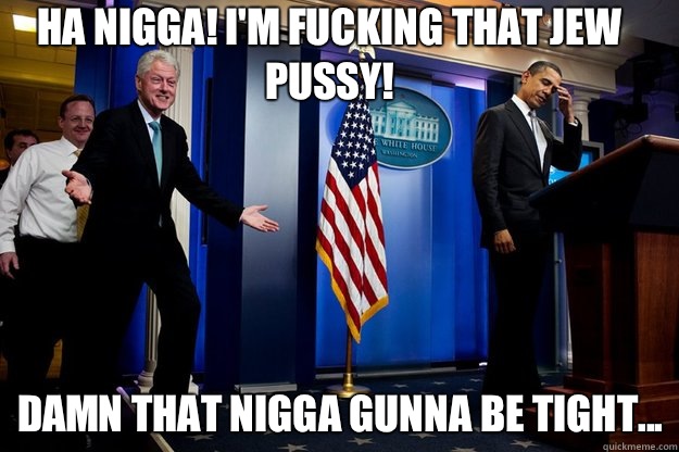 HA NIGGA! I'm fucking that JEW pussy! Damn that nigga gunna be tight...  Inappropriate Timing Bill Clinton