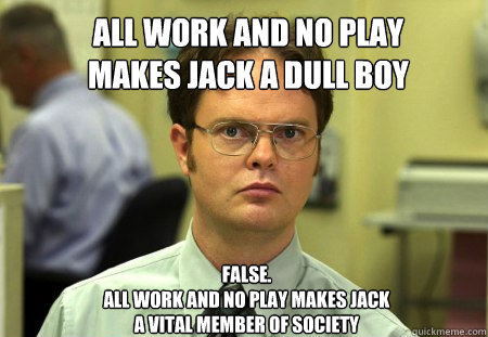 all work and no play
makes jack a dull boy
 FALSE.  
all work and no play makes jack
a vital member of society

 - all work and no play
makes jack a dull boy
 FALSE.  
all work and no play makes jack
a vital member of society

  Schrute