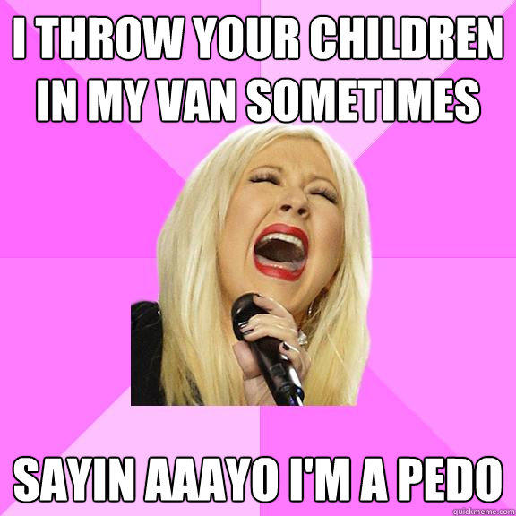 I throw your children in my van sometimes Sayin aaayo i'm a pedo  