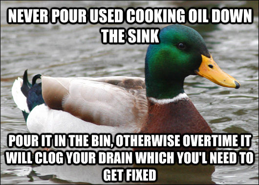 NEVER POUR USED COOKING OIL DOWN THE SINK POUR IT IN THE BIN, OTHERWISE OVERTIME IT WILL CLOG YOUR DRAIN WHICH YOU'L NEED TO GET FIXED - NEVER POUR USED COOKING OIL DOWN THE SINK POUR IT IN THE BIN, OTHERWISE OVERTIME IT WILL CLOG YOUR DRAIN WHICH YOU'L NEED TO GET FIXED  Actual Advice Mallard