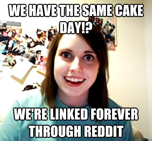 We have the same cake day!? We're Linked forever  through reddit  Overly Attached Girlfriend