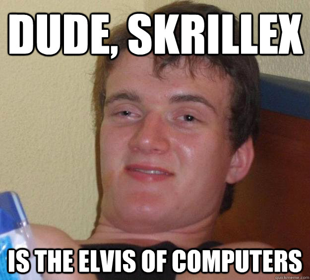 Dude, Skrillex is the Elvis of computers  10 Guy