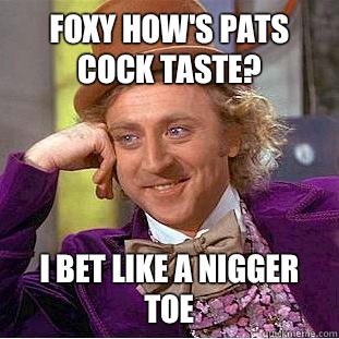 Foxy how's pats cock taste? I bet like a nigger toe  Condescending Wonka