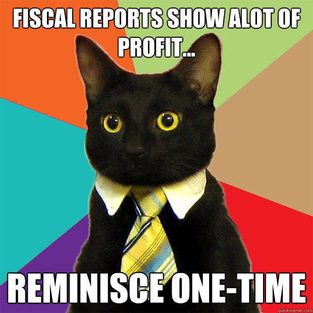 fiscal reports show alot of profit... reminisce one-time  Business Cat