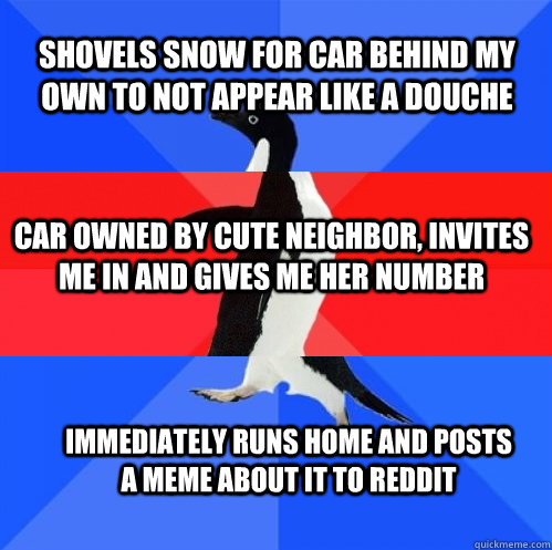 shovels snow for car behind my own to not appear like a douche car owned by cute neighbor, invites me in and gives me her number immediately runs home and posts a meme about it to reddit  