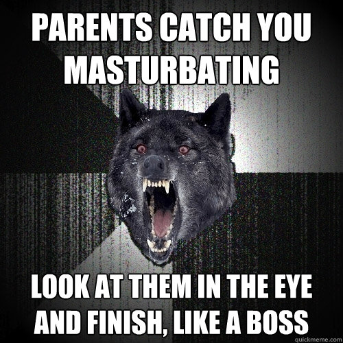 PARENTS CATCH YOU MASTURBATING LOOK AT THEM IN THE EYE AND FINISH, LIKE A BOSS  Insanity Wolf