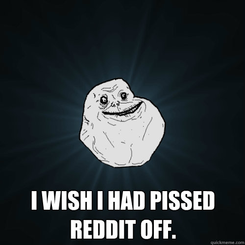  I wish I had pissed Reddit off.  Forever Alone